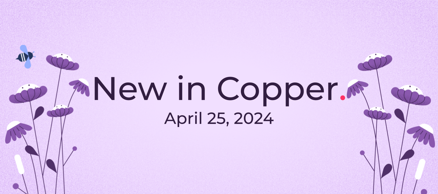 April 25, 2024 - Jump into spring with Copper’s freshest releases from new features to delivering huge customer requests and more including squashing bugs