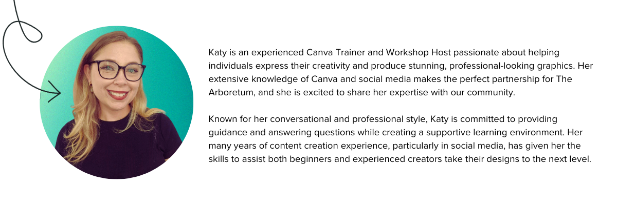 Katy is an experienced Canva Trainer and Workshop Host passionate about helping individuals express their creativity and produce stunning, professional-looking graphics. Her extensive knowledge of Canva and social media makes the perfect partnership for The Arboretum, and she is excited to share her expertise with our community.Known for her conversational and professional style, Katy is committed to providing guidance and answering questions while creating a supportive learning environment. Her many years of content creation experience, particularly in social media, has given her the skills to assist both beginners and experienced creators take their designs to the next level.
