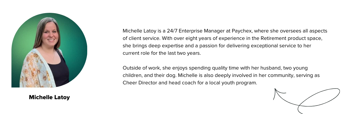 Michelle Latoy is a 24/7 Enterprise Manager at Paychex, where she oversees all aspects of client service. With over eight years of experience in the Retirement product space, she brings deep expertise and a passion for delivering exceptional service to her current role for the last two years.